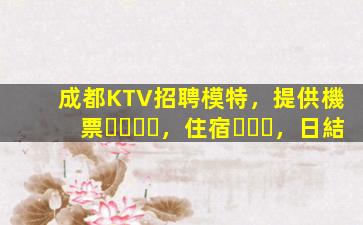 成都KTV招聘模特，提供機票，住宿，日結